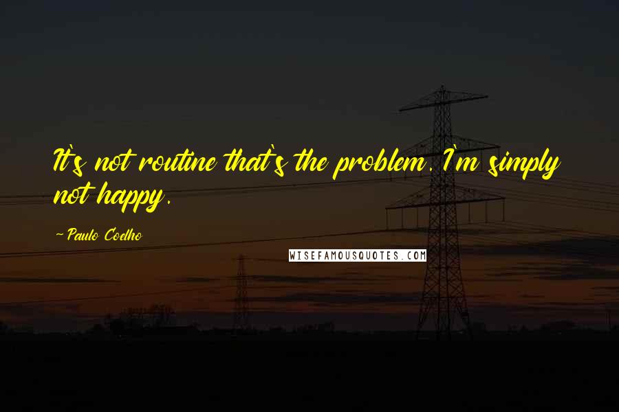 Paulo Coelho Quotes: It's not routine that's the problem. I'm simply not happy.