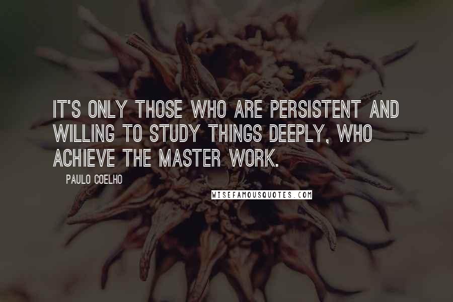 Paulo Coelho Quotes: It's only those who are persistent and willing to study things deeply, who achieve the master work.