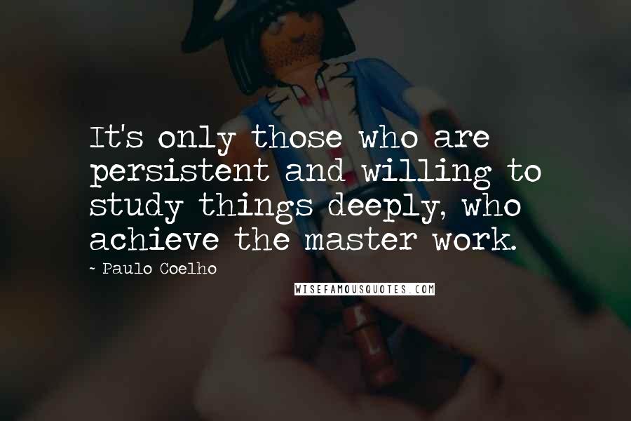 Paulo Coelho Quotes: It's only those who are persistent and willing to study things deeply, who achieve the master work.