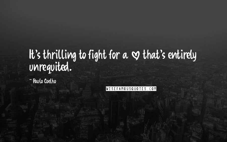 Paulo Coelho Quotes: It's thrilling to fight for a love that's entirely unrequited.
