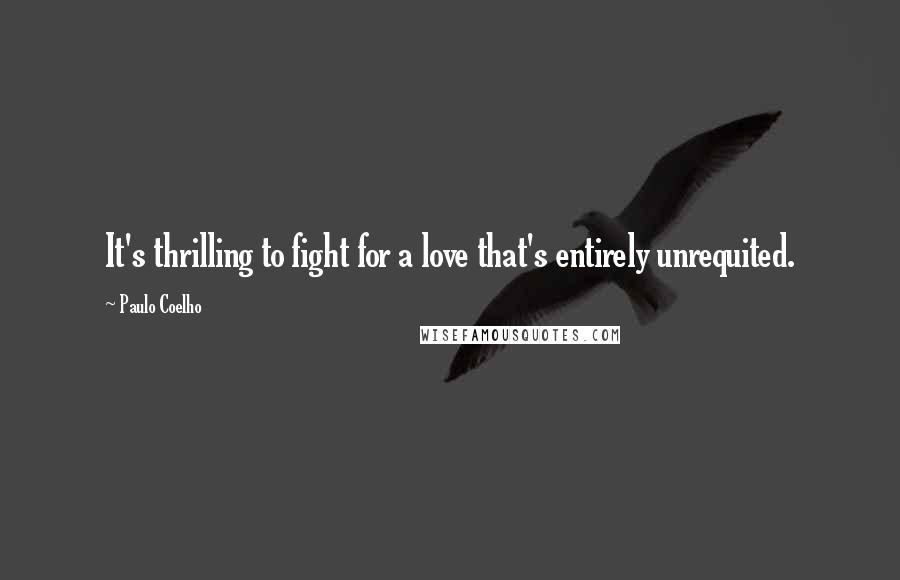 Paulo Coelho Quotes: It's thrilling to fight for a love that's entirely unrequited.