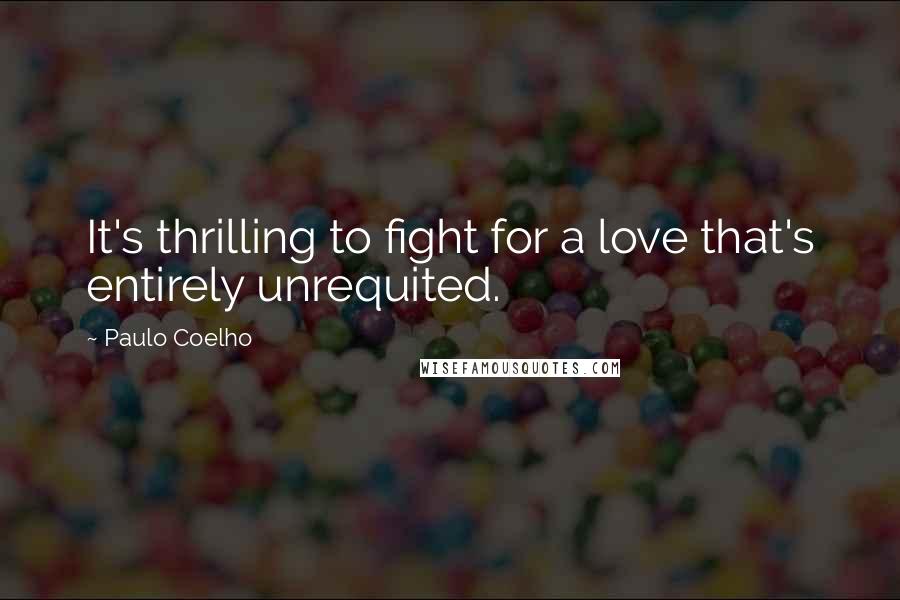 Paulo Coelho Quotes: It's thrilling to fight for a love that's entirely unrequited.