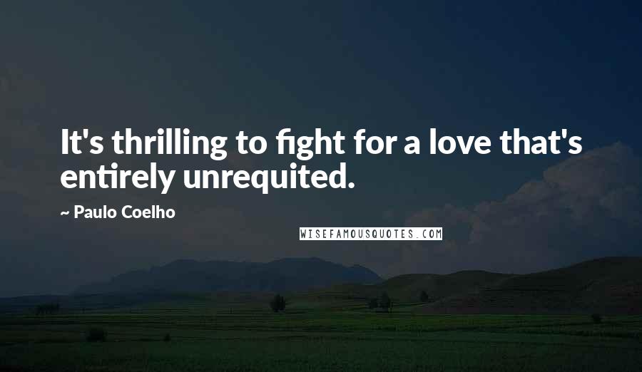Paulo Coelho Quotes: It's thrilling to fight for a love that's entirely unrequited.