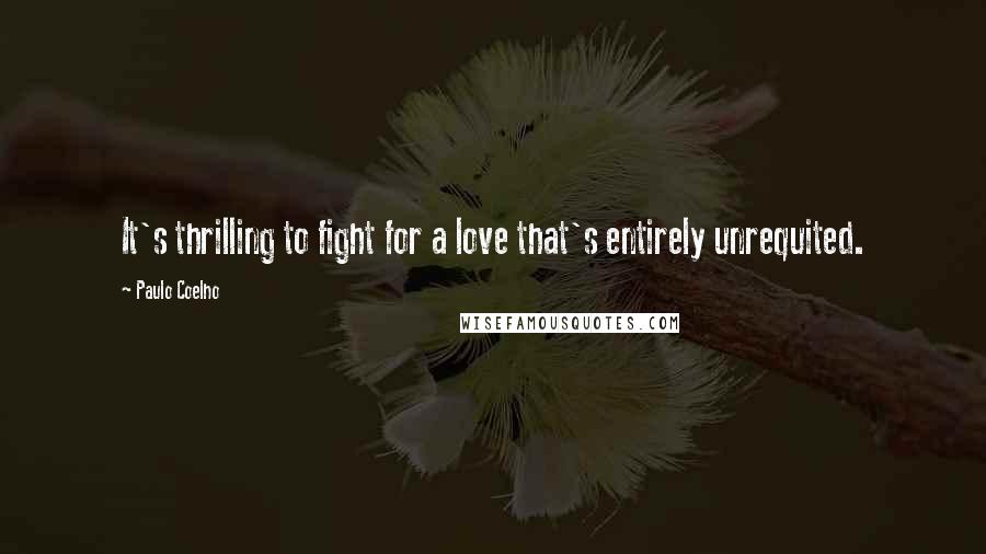 Paulo Coelho Quotes: It's thrilling to fight for a love that's entirely unrequited.