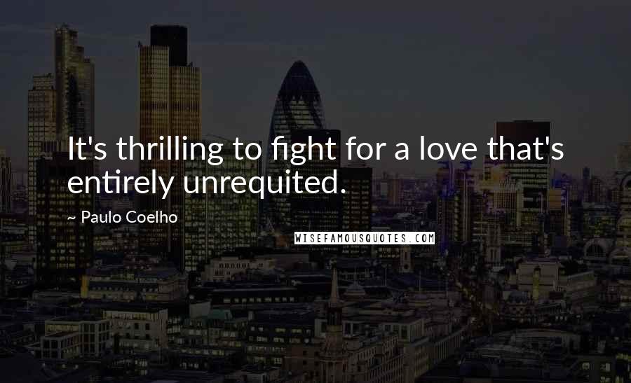 Paulo Coelho Quotes: It's thrilling to fight for a love that's entirely unrequited.
