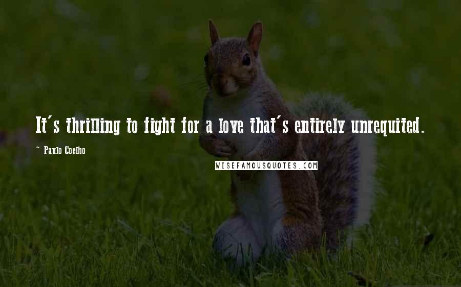 Paulo Coelho Quotes: It's thrilling to fight for a love that's entirely unrequited.