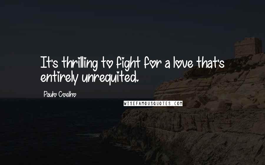 Paulo Coelho Quotes: It's thrilling to fight for a love that's entirely unrequited.
