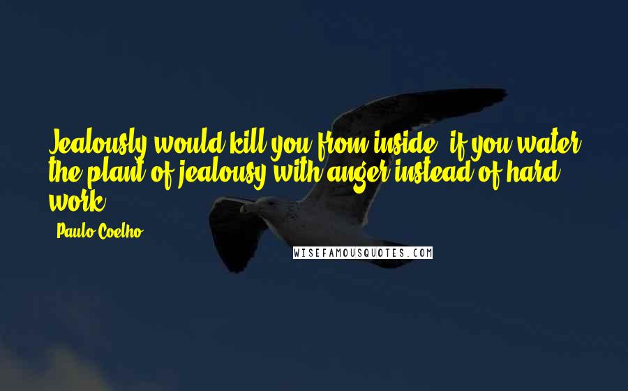 Paulo Coelho Quotes: Jealously would kill you from inside, if you water the plant of jealousy with anger instead of hard work