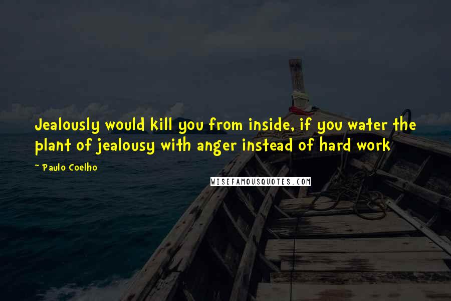 Paulo Coelho Quotes: Jealously would kill you from inside, if you water the plant of jealousy with anger instead of hard work