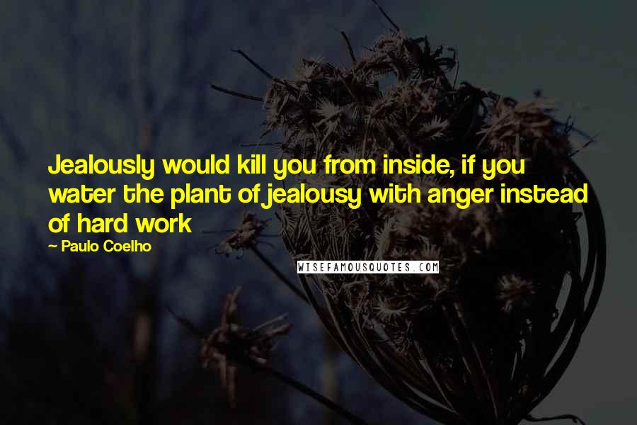 Paulo Coelho Quotes: Jealously would kill you from inside, if you water the plant of jealousy with anger instead of hard work