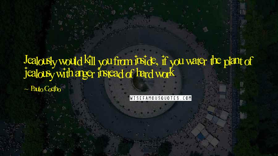 Paulo Coelho Quotes: Jealously would kill you from inside, if you water the plant of jealousy with anger instead of hard work