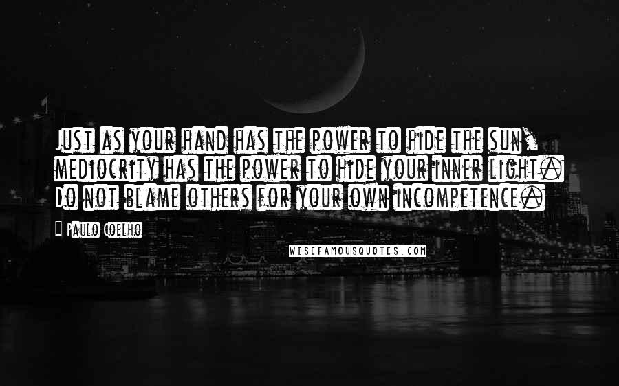 Paulo Coelho Quotes: Just as your hand has the power to hide the sun, mediocrity has the power to hide your inner light. Do not blame others for your own incompetence.