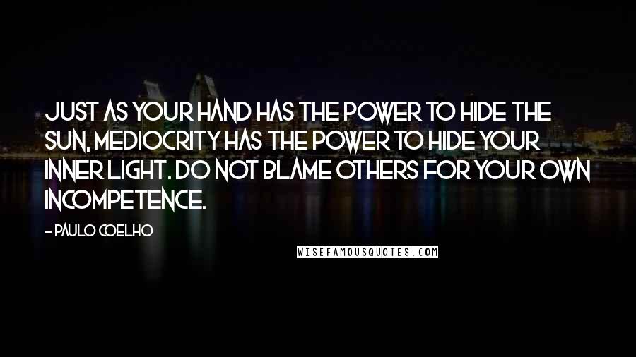 Paulo Coelho Quotes: Just as your hand has the power to hide the sun, mediocrity has the power to hide your inner light. Do not blame others for your own incompetence.