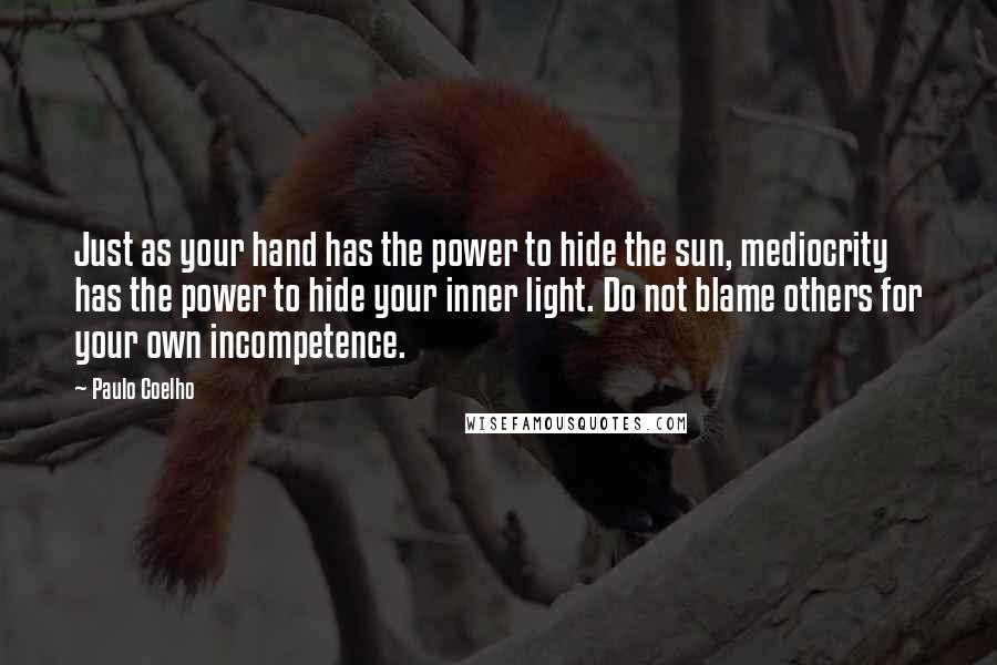 Paulo Coelho Quotes: Just as your hand has the power to hide the sun, mediocrity has the power to hide your inner light. Do not blame others for your own incompetence.