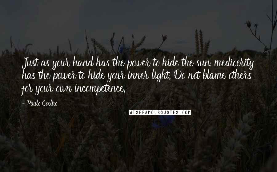 Paulo Coelho Quotes: Just as your hand has the power to hide the sun, mediocrity has the power to hide your inner light. Do not blame others for your own incompetence.