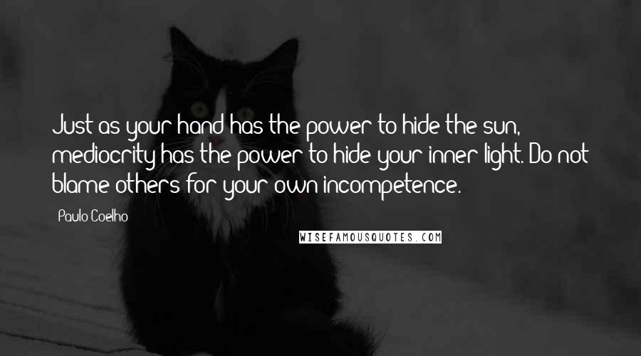 Paulo Coelho Quotes: Just as your hand has the power to hide the sun, mediocrity has the power to hide your inner light. Do not blame others for your own incompetence.