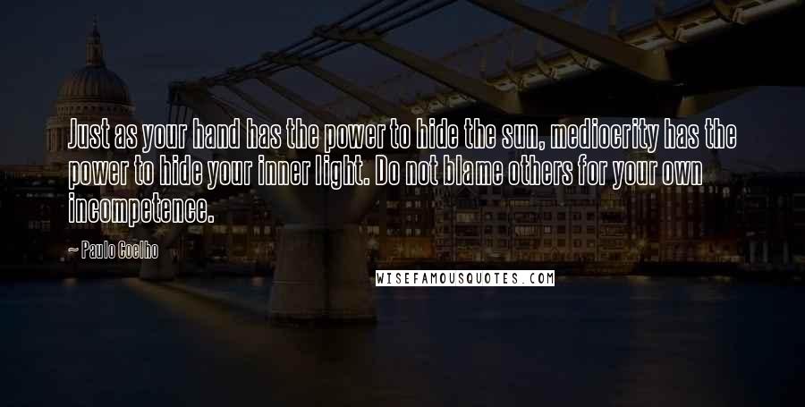 Paulo Coelho Quotes: Just as your hand has the power to hide the sun, mediocrity has the power to hide your inner light. Do not blame others for your own incompetence.