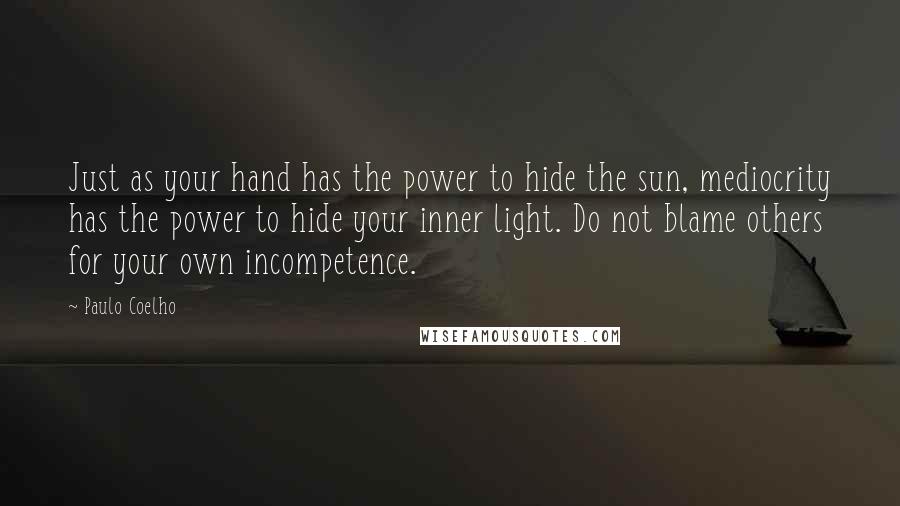 Paulo Coelho Quotes: Just as your hand has the power to hide the sun, mediocrity has the power to hide your inner light. Do not blame others for your own incompetence.
