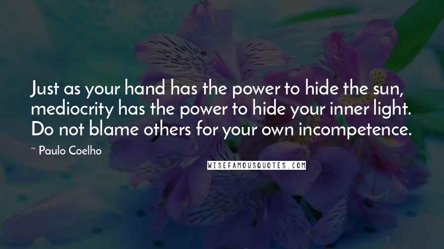 Paulo Coelho Quotes: Just as your hand has the power to hide the sun, mediocrity has the power to hide your inner light. Do not blame others for your own incompetence.