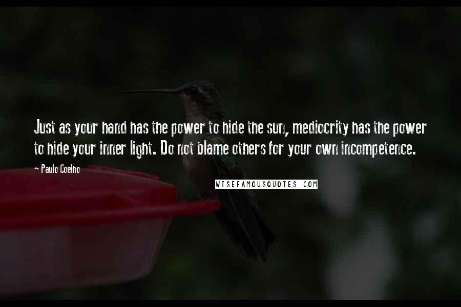 Paulo Coelho Quotes: Just as your hand has the power to hide the sun, mediocrity has the power to hide your inner light. Do not blame others for your own incompetence.