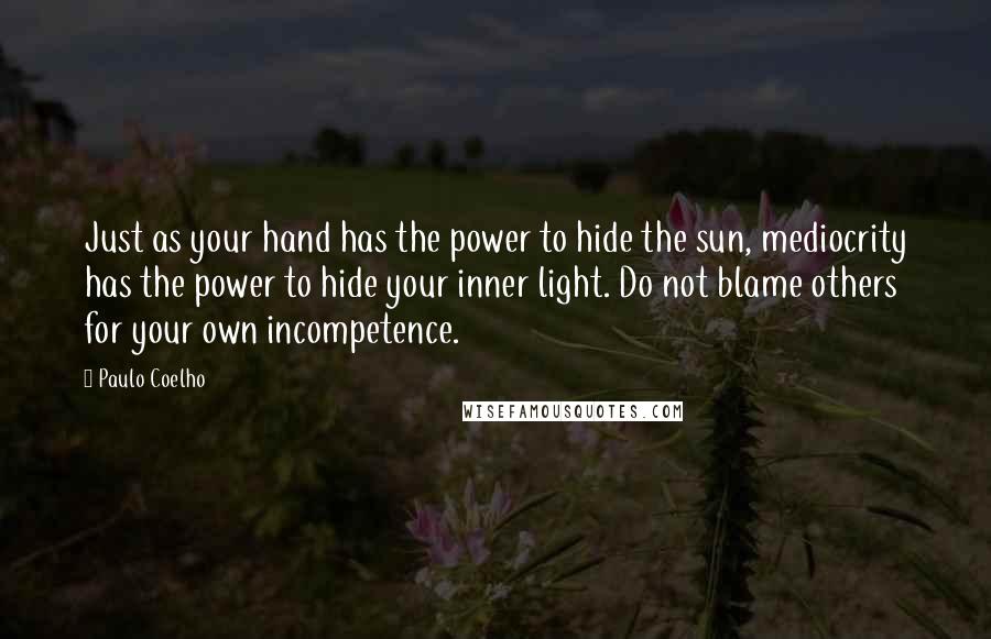 Paulo Coelho Quotes: Just as your hand has the power to hide the sun, mediocrity has the power to hide your inner light. Do not blame others for your own incompetence.