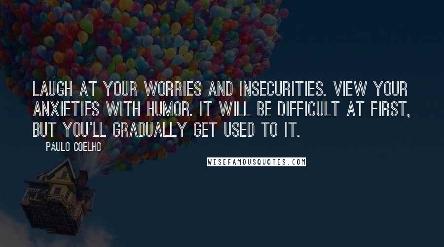 Paulo Coelho Quotes: Laugh at your worries and insecurities. View your anxieties with humor. It will be difficult at first, but you'll gradually get used to it.