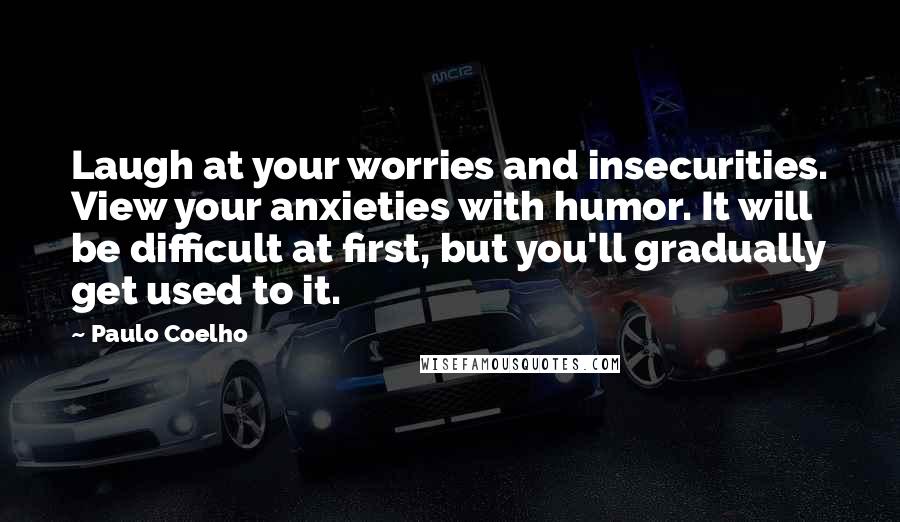 Paulo Coelho Quotes: Laugh at your worries and insecurities. View your anxieties with humor. It will be difficult at first, but you'll gradually get used to it.