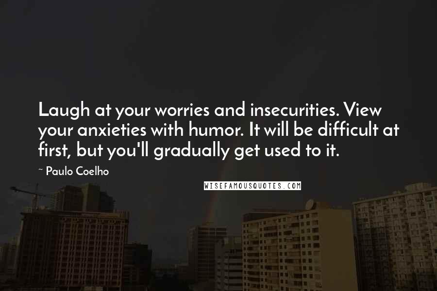 Paulo Coelho Quotes: Laugh at your worries and insecurities. View your anxieties with humor. It will be difficult at first, but you'll gradually get used to it.