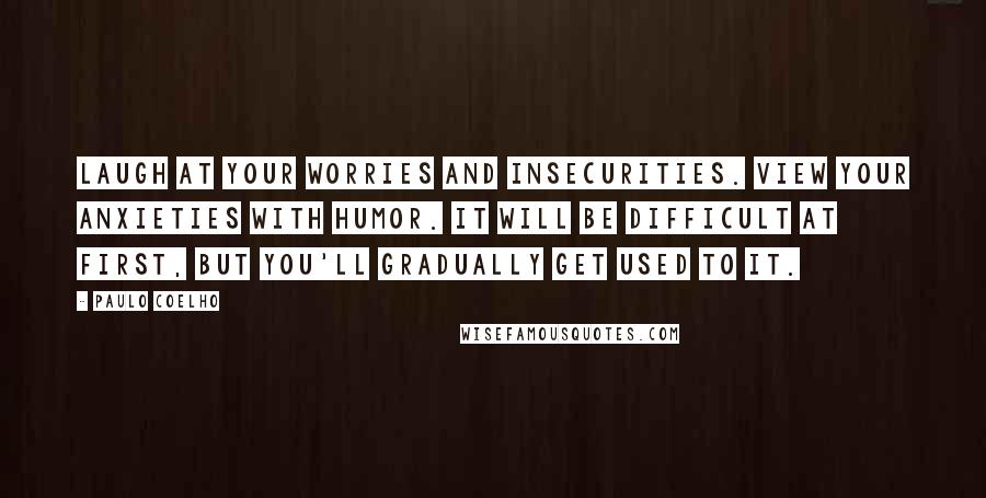 Paulo Coelho Quotes: Laugh at your worries and insecurities. View your anxieties with humor. It will be difficult at first, but you'll gradually get used to it.