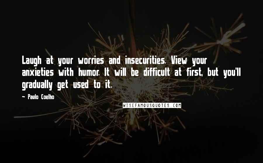 Paulo Coelho Quotes: Laugh at your worries and insecurities. View your anxieties with humor. It will be difficult at first, but you'll gradually get used to it.