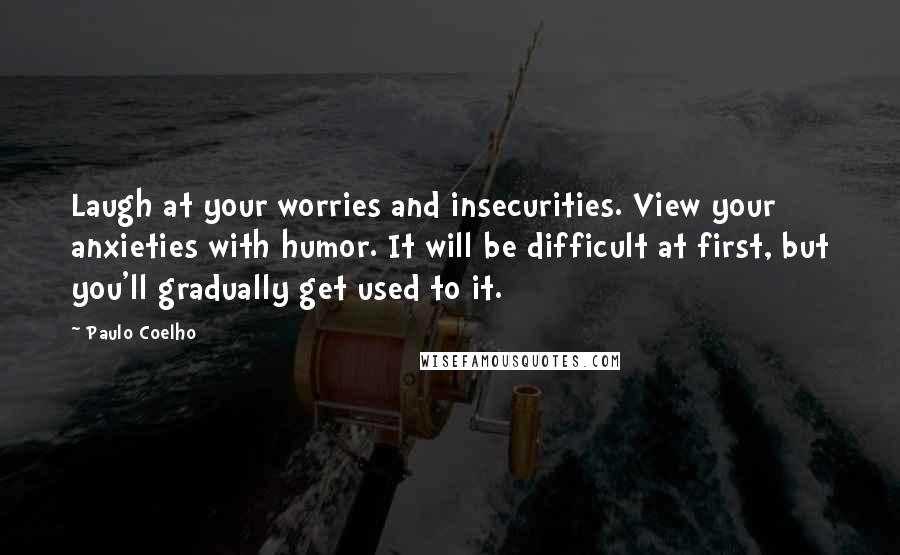 Paulo Coelho Quotes: Laugh at your worries and insecurities. View your anxieties with humor. It will be difficult at first, but you'll gradually get used to it.