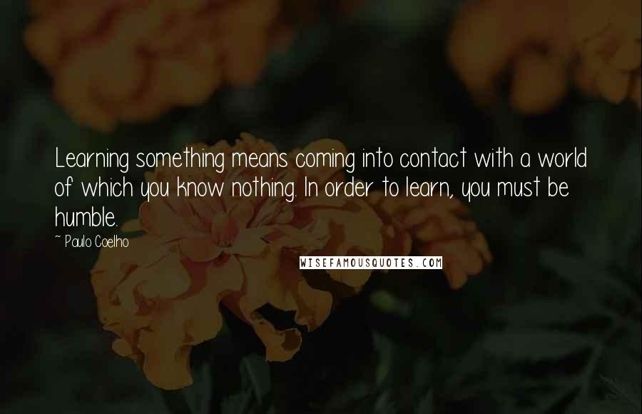 Paulo Coelho Quotes: Learning something means coming into contact with a world of which you know nothing. In order to learn, you must be humble.