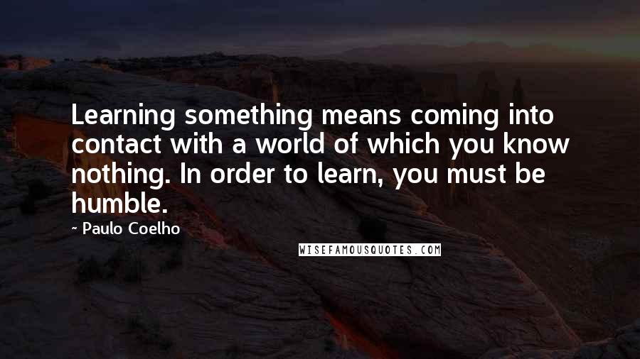 Paulo Coelho Quotes: Learning something means coming into contact with a world of which you know nothing. In order to learn, you must be humble.
