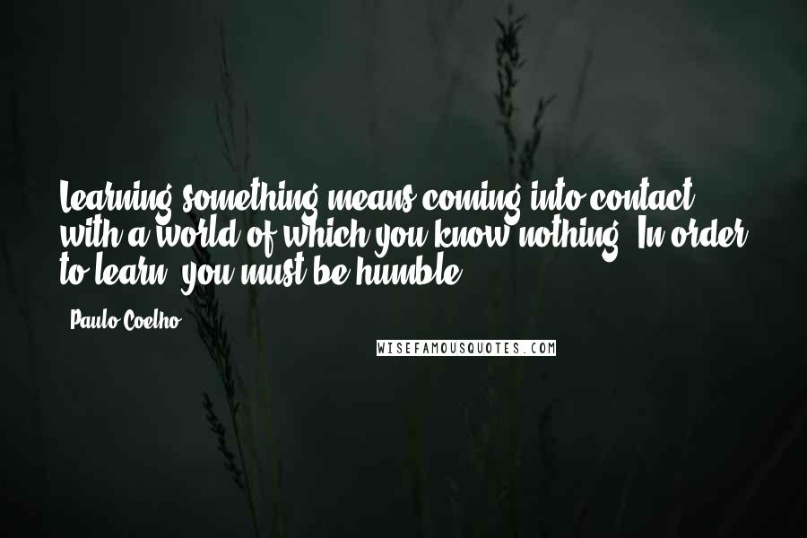 Paulo Coelho Quotes: Learning something means coming into contact with a world of which you know nothing. In order to learn, you must be humble.