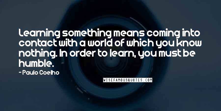 Paulo Coelho Quotes: Learning something means coming into contact with a world of which you know nothing. In order to learn, you must be humble.