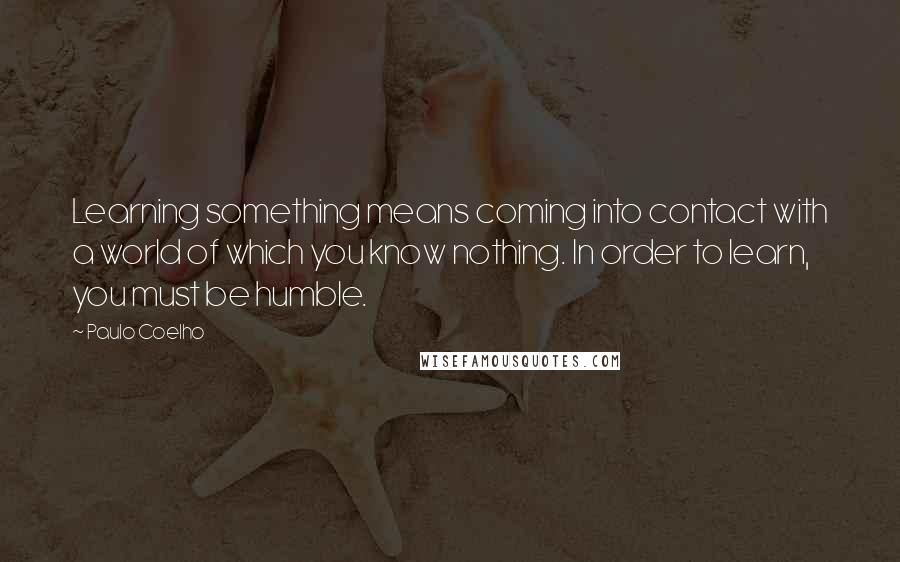 Paulo Coelho Quotes: Learning something means coming into contact with a world of which you know nothing. In order to learn, you must be humble.