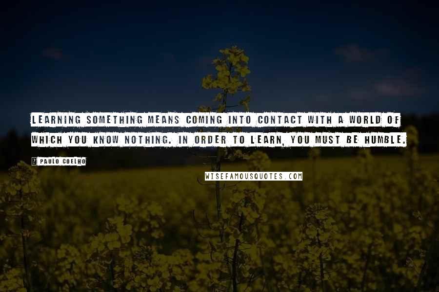 Paulo Coelho Quotes: Learning something means coming into contact with a world of which you know nothing. In order to learn, you must be humble.