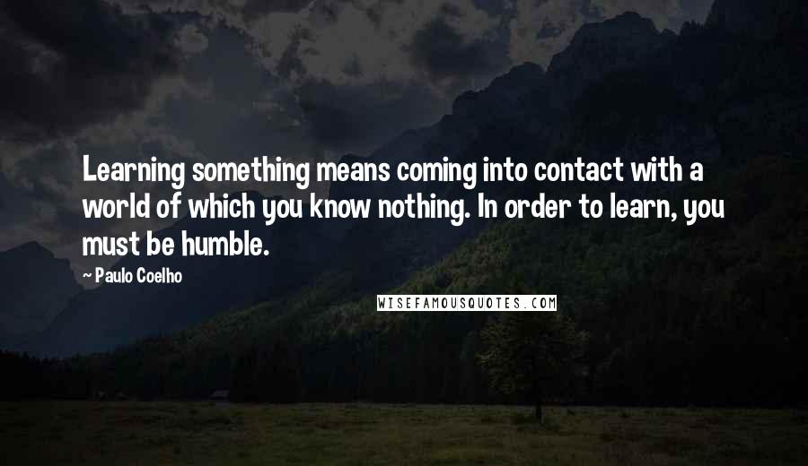 Paulo Coelho Quotes: Learning something means coming into contact with a world of which you know nothing. In order to learn, you must be humble.