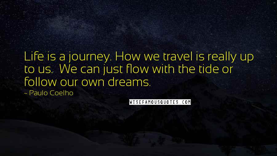 Paulo Coelho Quotes: Life is a journey. How we travel is really up to us.  We can just flow with the tide or follow our own dreams.