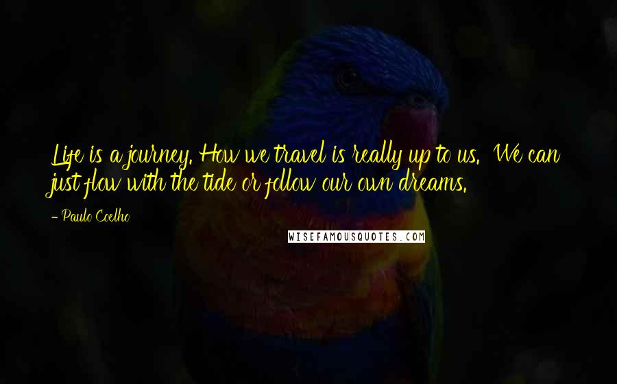 Paulo Coelho Quotes: Life is a journey. How we travel is really up to us.  We can just flow with the tide or follow our own dreams.