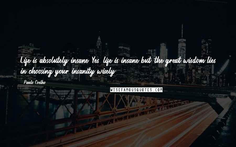 Paulo Coelho Quotes: Life is absolutely insane. Yes, life is insane but the great wisdom lies in choosing your insanity wisely.