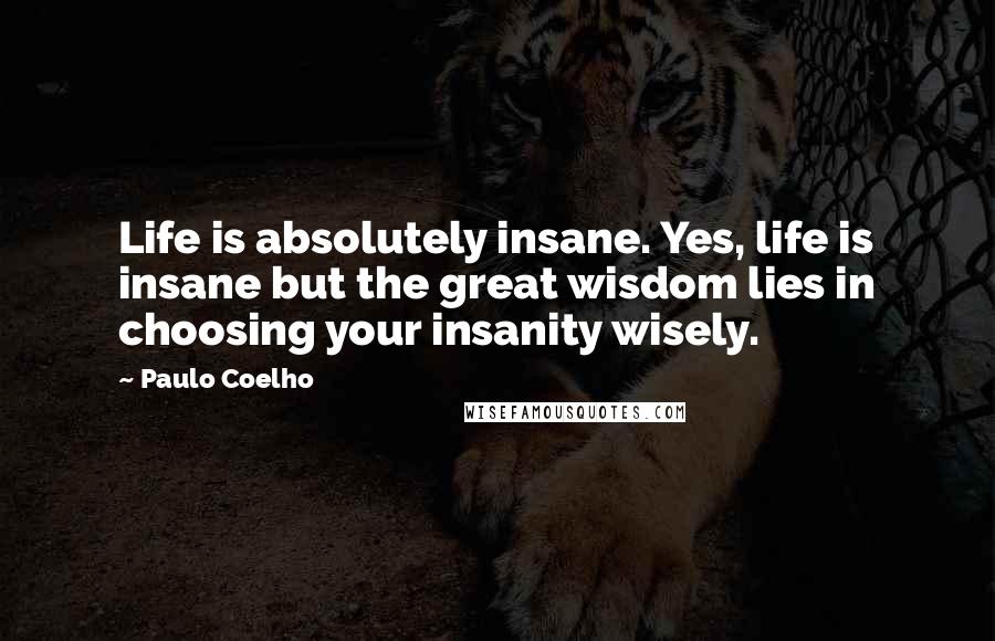 Paulo Coelho Quotes: Life is absolutely insane. Yes, life is insane but the great wisdom lies in choosing your insanity wisely.