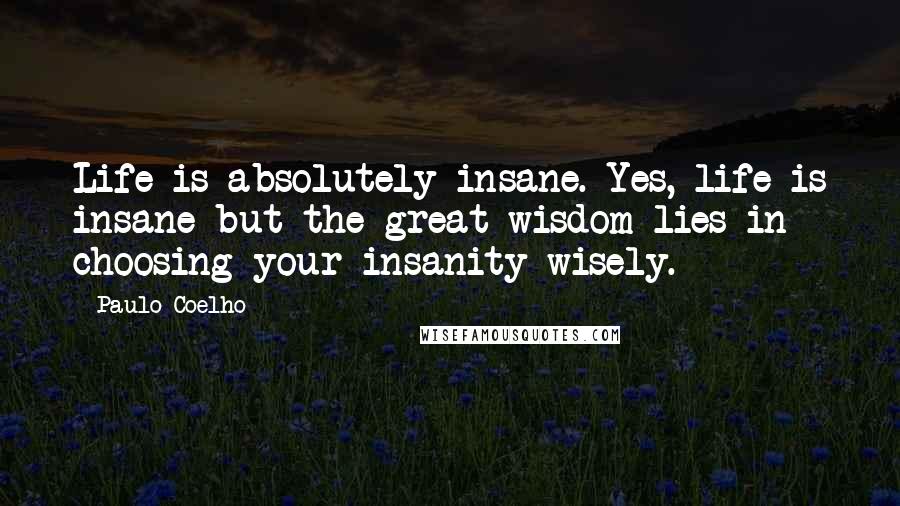 Paulo Coelho Quotes: Life is absolutely insane. Yes, life is insane but the great wisdom lies in choosing your insanity wisely.