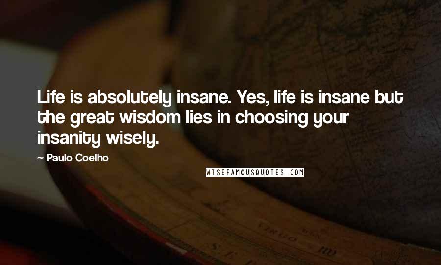 Paulo Coelho Quotes: Life is absolutely insane. Yes, life is insane but the great wisdom lies in choosing your insanity wisely.