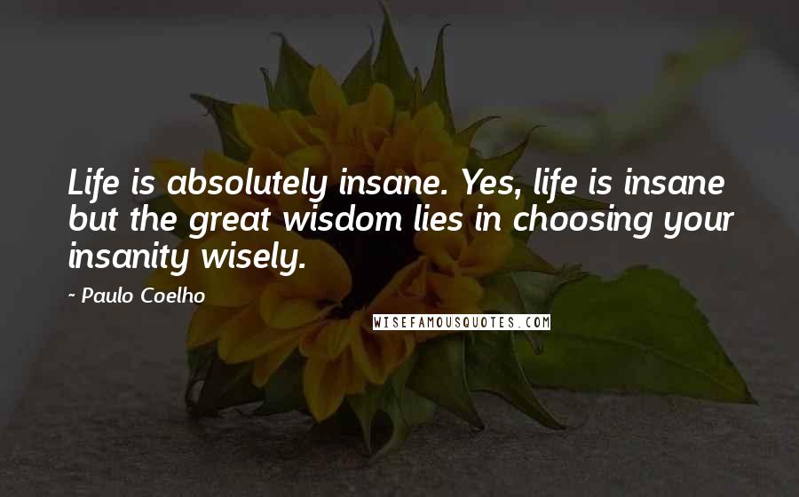 Paulo Coelho Quotes: Life is absolutely insane. Yes, life is insane but the great wisdom lies in choosing your insanity wisely.