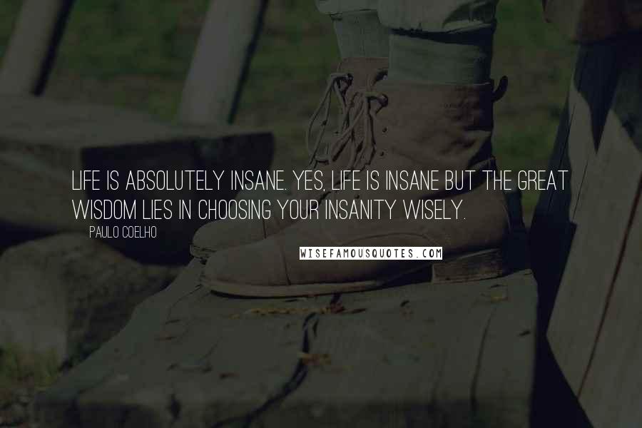 Paulo Coelho Quotes: Life is absolutely insane. Yes, life is insane but the great wisdom lies in choosing your insanity wisely.