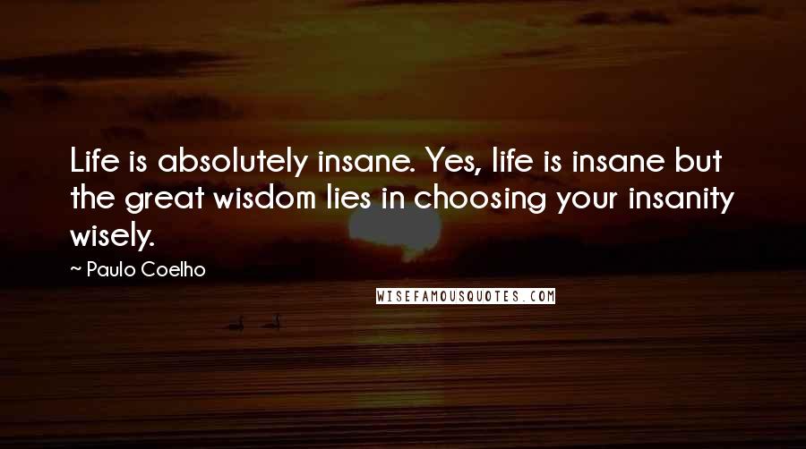 Paulo Coelho Quotes: Life is absolutely insane. Yes, life is insane but the great wisdom lies in choosing your insanity wisely.