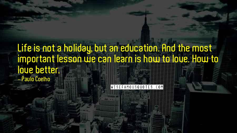Paulo Coelho Quotes: Life is not a holiday, but an education. And the most important lesson we can learn is how to love. How to love better.