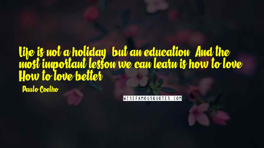 Paulo Coelho Quotes: Life is not a holiday, but an education. And the most important lesson we can learn is how to love. How to love better.