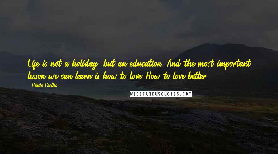 Paulo Coelho Quotes: Life is not a holiday, but an education. And the most important lesson we can learn is how to love. How to love better.